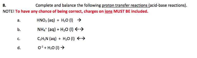 8.
Complete and balance the following proton transfer reactions (acid-base reactions).
NOTE! To have any chance of being correct, charges on ions MUST BE included.
a.
HNO3 (aq) + H2O (1) →
b.
NH4* (aq) + H2O (1) E>
C.
CSHŞN (aq) + H2O (I) E→
d.
0? + H20 (I) →
