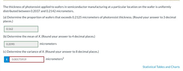 The thickness of photoresist applied to wafers in semiconductor manufacturing at a particular location on the wafer is uniformly
distributed between 0.2037 and 0.2142 micrometers.
(a) Determine the proportion of wafers that exceeds 0.2125 micrometers of photoresist thickness. (Round your answer to 3 decimal
places.)
0.162
(b) Determine the mean of X. (Round your answer to 4 decimal places.)
0.2090
micrometers
(c) Determine the variance of X. (Round your answer to 8 decimal places.)
micrometers²
i 0.00175919
Statistical Tables and Charts