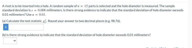 A rivet is to be inserted into a hole. A random sample of n = 15 parts is selected and the hole diameter is measured. The sample
standard deviation is s= 0.008 millimeters. Is there strong evidence to indicate that the standard deviation of hole diameter exceeds
0.01 millimeters? Use a = 0.01.
(a) Calculate the test statistic x. Round your answer to two decimal places (e.g. 98.76).
(b) Is there strong evidence to indicate that the standard deviation of hole diameter exceeds 0.01 millimeters?