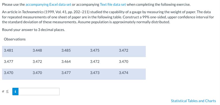 Please use the accompanying Excel data set or accompanying Text file data set when completing the following exercise.
An article in Technometrics (1999, Vol. 41, pp. 202-211) studied the capability of a gauge by measuring the weight of paper. The data
for repeated measurements of one sheet of paper are in the following table. Construct a 99% one-sided, upper confidence interval for
the standard deviation of these measurements. Assume population is approximately normally distributed.
Round your answer to 3 decimal places.
Observations
3.481
3.477
3.470
os
i
3.448
3.472
3.470
3.485
3.464
3.477
3.475
3.472
3.473
3.472
3.470
3.474
Statistical Tables and Charts