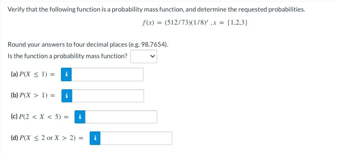 Verify that the following function is a probability mass function, and determine the requested probabilities.
f(x) = (512/73)(1/8)*, x = {1,2,3)
Round your answers to four decimal places (e.g. 98.7654).
Is the function a probability mass function?
(a) P(X ≤ 1) = i
(b) P(X > 1) = i
(c) P(2 < X < 5) = i
(d) P(X ≤ 2 or X > 2) =