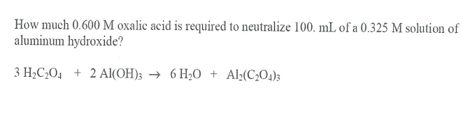 How much 0.600 M oxalic acid is required to neutralize 100. mL of a 0.325 M solution of
aluminum hydroxide?
3 H2C2O4 + 2 Al(OH); → 6 H2O + Al;(C204)3
