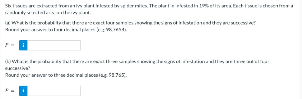 Six tissues are extracted from an ivy plant infested by spider mites. The plant in infested in 19% of its area. Each tissue is chosen from a
randomly selected area on the ivy plant.
(a) What is the probability that there are exact four samples showing the signs of infestation and they are successive?
Round your answer to four decimal places (e.g. 98.7654).
P = i
(b) What is the probability that there are exact three samples showing the signs of infestation and they are three out of four
successive?
Round your answer to three decimal places (e.g. 98.765).
P = i