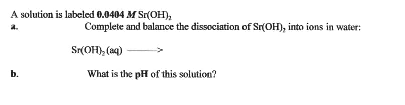 A solution is labeled 0.0404 M Sr(OH),
Complete and balance the dissociation of Sr(OH), into ions in water:
а.
Sr(OH), (aq)
b.
What is the pH of this solution?
