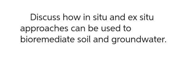 Discuss how in situ and ex situ
approaches can be used to
bioremediate
soil and groundwater.