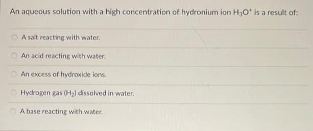 An aqueous solution with a high concentration of hydronium ion H3O* is a result of:
00
A salt reacting with water.
An acid reacting with water.
An excess of hydroxide ions.
Hydrogen gas (H₂) dissolved in water.
A base reacting with water.