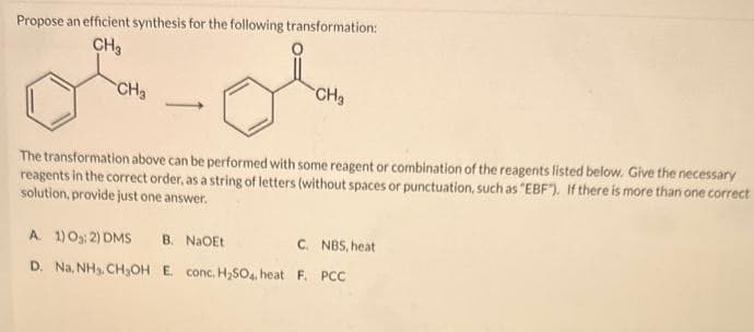 Propose an efficient synthesis for the following transformation:
CH₂
of ok
CH₂
CH₂
The transformation above can be performed with some reagent or combination of the reagents listed below. Give the necessary
reagents in the correct order, as a string of letters (without spaces or punctuation, such as "EBF"). If there is more than one correct
solution, provide just one answer.
A. 1) 0:2) DMS B. NaOEt
C. NBS, heat
D. Na, NH₂, CH₂OH E. conc. H₂SO4. heat F. PCC