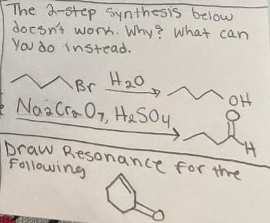 The 2-step Synthesis below
doesn't work. Why? What can
You do instead.
M Br
Naa Cra 07, H₂SO4,
Br H₂0
i
Draw Resonance for the
Following
H