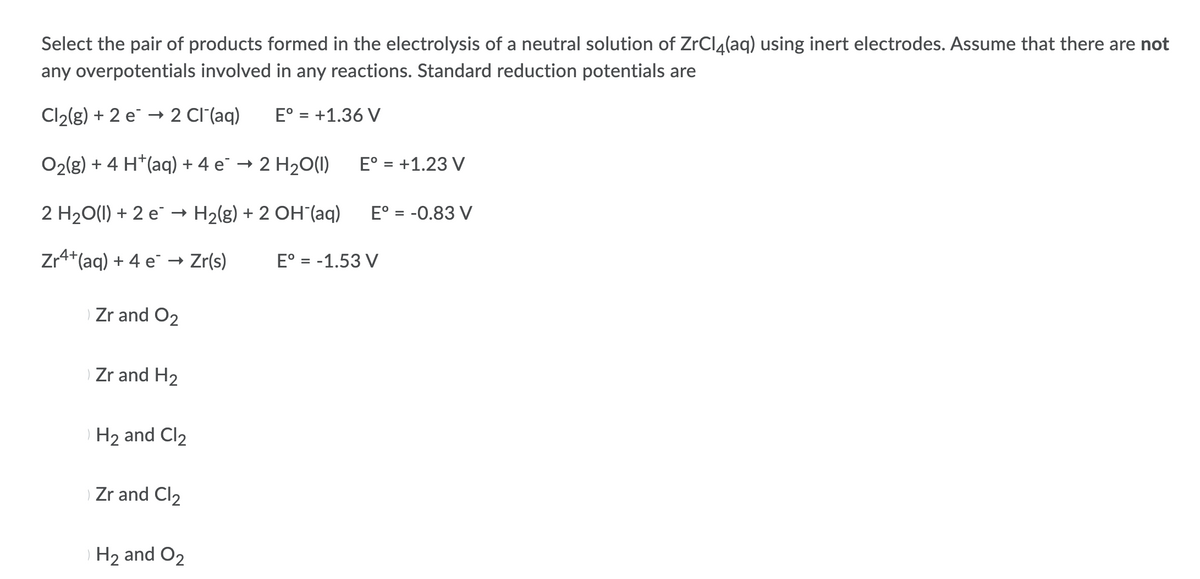 Select the pair of products formed in the electrolysis of a neutral solution of ZrCl4(aq) using inert electrodes. Assume that there are not
any overpotentials involved in any reactions. Standard reduction potentials are
Cl2(g) + 2 e → 2 Cl'(aq)
E° = +1.36 V
O2(g) + 4 H*(aq) + 4 e¯ → 2 H20(1)
E° = +1.23 V
2 H20(1) + 2 e → H2(g) + 2 OH (aq)
E° = -0.83 V
Zr4+(aq) + 4 e¯ → Zr(s)
E° = -1.53 V
Zr and O2
Zr and H2
H2 and Cl2
Zr and Cl2
) H2 and O2
