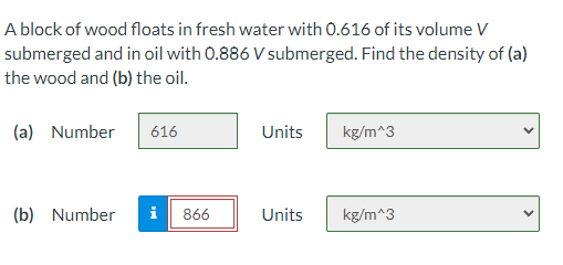 A block of wood floats in fresh water with 0.616 of its volume V
submerged and in oil with 0.886 V submerged. Find the density of (a)
the wood and (b) the oil.
(a) Number
616
Units
kg/m^3
(b) Number
i
866
Units
kg/m^3

