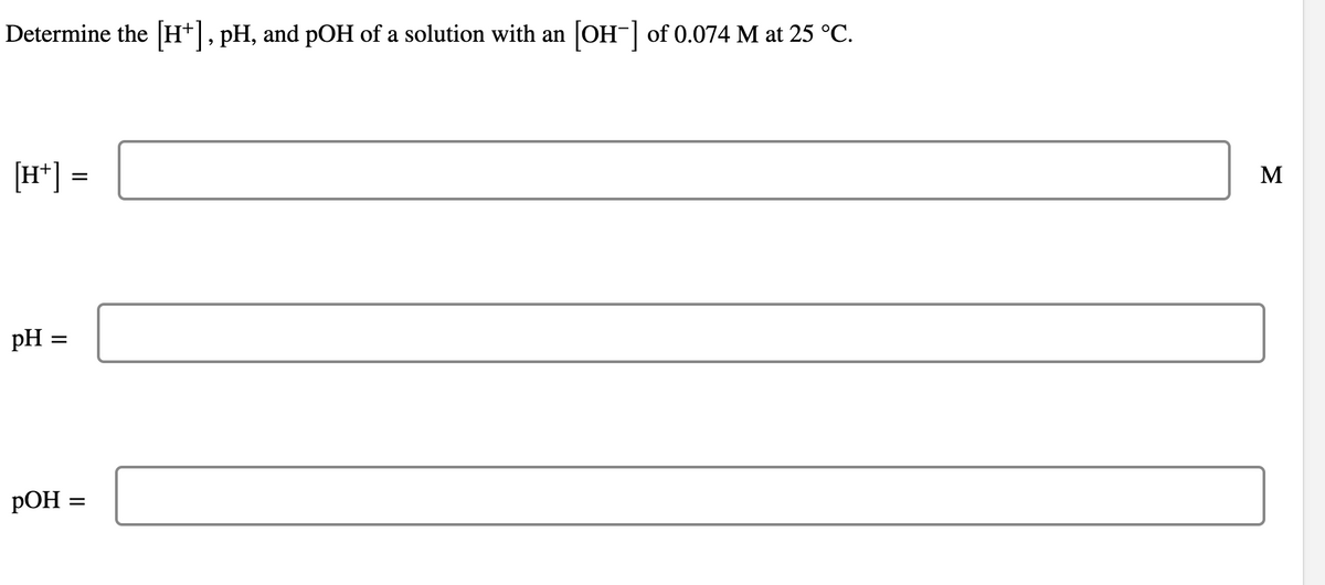 Determine the [H+], pH, and pOH of a solution with an [OH-] of 0.074 M at 25 °C.
[H+] =
pH =
=
pOH
M
