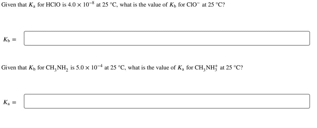 Given that K₂ for HClO is 4.0 × 10-8 at 25 °C, what is the value of K₁ for ClO¯ at 25 °C?
Kb
=
Given that K₁ for CH₂NH₂ is 5.0 × 10−4 at 25 °C, what is the value of K₂ for CH³NH² at 25 °C?
Ka =