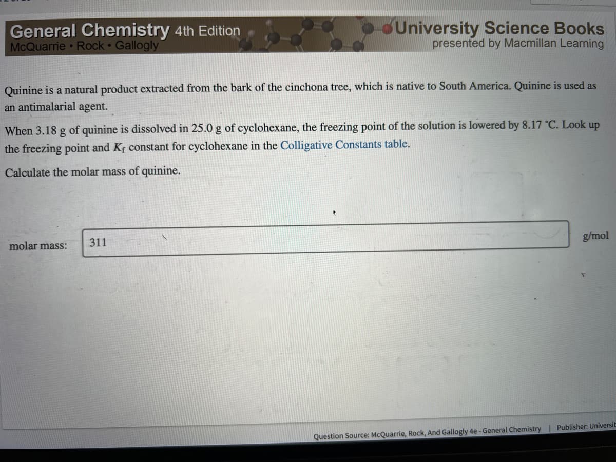 General Chemistry 4th Edition
McQuarrie Rock Gallogly
Quinine is a natural product extracted from the bark of the cinchona tree, which is native to South America. Quinine is used as
an antimalarial agent.
University Science Books
presented by Macmillan Learning
When 3.18 g of quinine is dissolved in 25.0 g of cyclohexane, the freezing point of the solution is lowered by 8.17 °C. Look up
the freezing point and Kf constant for cyclohexane in the Colligative Constants table.
Calculate the molar mass of quinine.
molar mass:
311
g/mol
Question Source: McQuarrie, Rock, And Gallogly 4e - General Chemistry | Publisher: Universit