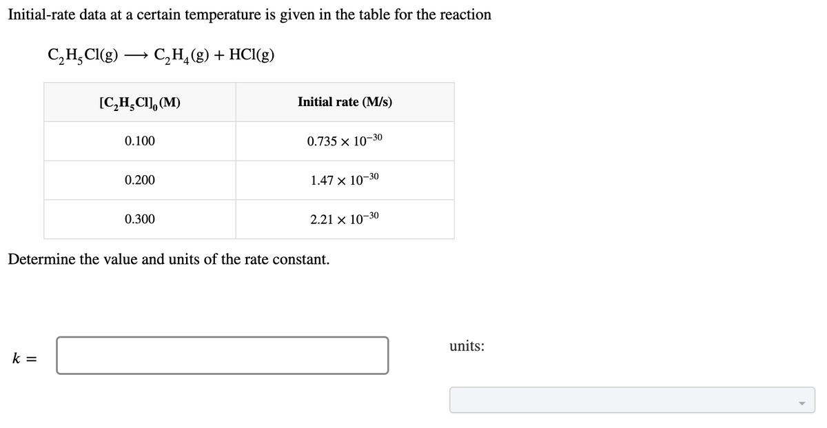 Initial-rate data at a certain temperature is given in the table for the reaction
C₂H₂Cl(g) → C₂H₂(g) + HCl(g)
[C₂H₂CI], (M)
k =
0.100
0.200
0.300
Initial rate (M/s)
0.735 × 10-30
1.47 × 10-30
2.21 × 10-30
Determine the value and units of the rate constant.
units: