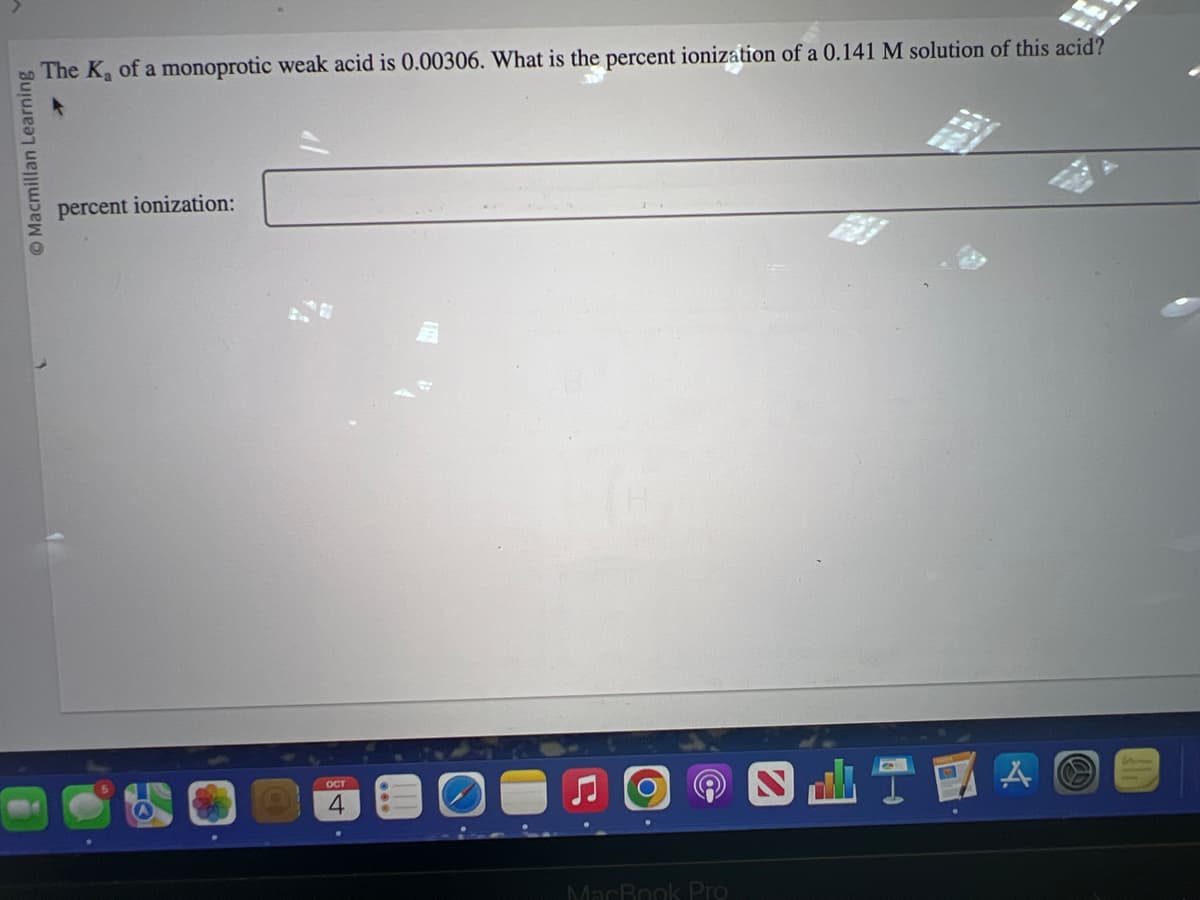 Macmillan Learning
The K₂ of a monoprotic weak acid is 0.00306. What is the percent ionization of a 0.141 M solution of this acid?
percent ionization:
OF
OCT
4
MacBook Pro
DIZA