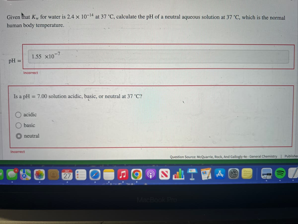 Given that Kw for water is 2.4 x 10-¹4 at 37 °C, calculate the pH of a neutral aqueous solution at 37 °C, which is the normal
human body temperature.
pH =
1.55 X10-7
Incorrect
Is a pH = 7.00 solution acidic, basic, or neutral at 37 °C?
acidic
basic
neutral
Incorrect
27
Question Source: McQuarrie, Rock, And Gallogly 4e - General Chemistry | Publisher
MacBook Pro
A