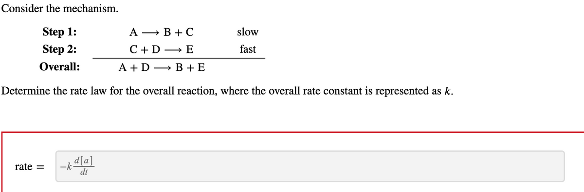 Consider the mechanism.
Step 1:
B + C
Step 2:
E
Overall:
A + D
B + E
Determine the rate law for the overall reaction, where the overall rate constant is represented as k.
rate =
-kd[a]
dt
A
C + D
slow
fast