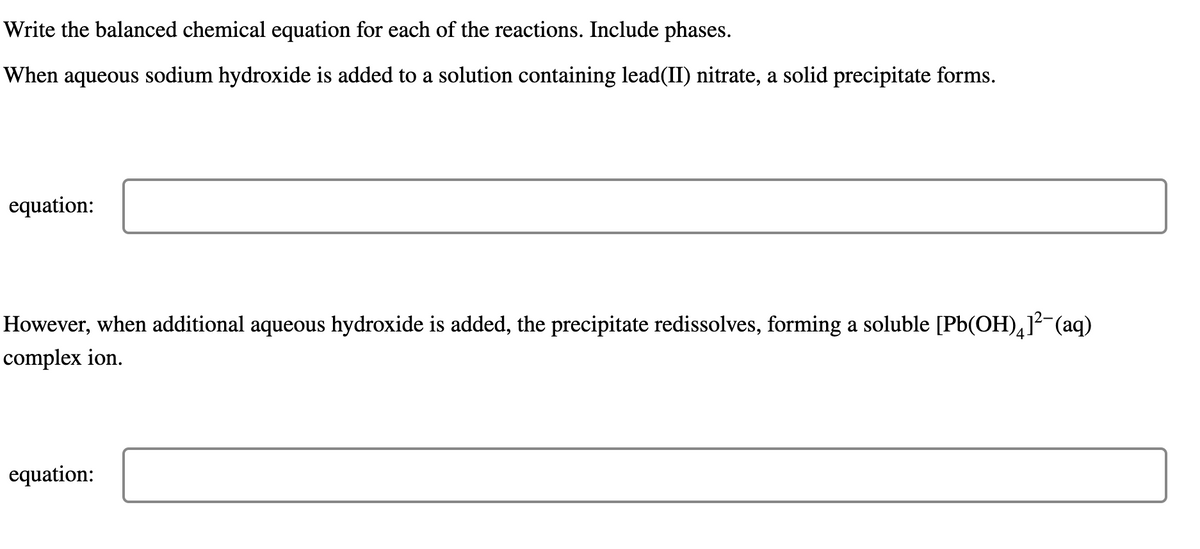 Write the balanced chemical equation for each of the reactions. Include phases.
When aqueous sodium hydroxide is added to a solution containing lead(II) nitrate, a solid precipitate forms.
equation:
However, when additional aqueous hydroxide is added, the precipitate redissolves, forming a soluble [Pb(OH)41²¯(aq)
complex ion.
equation:
