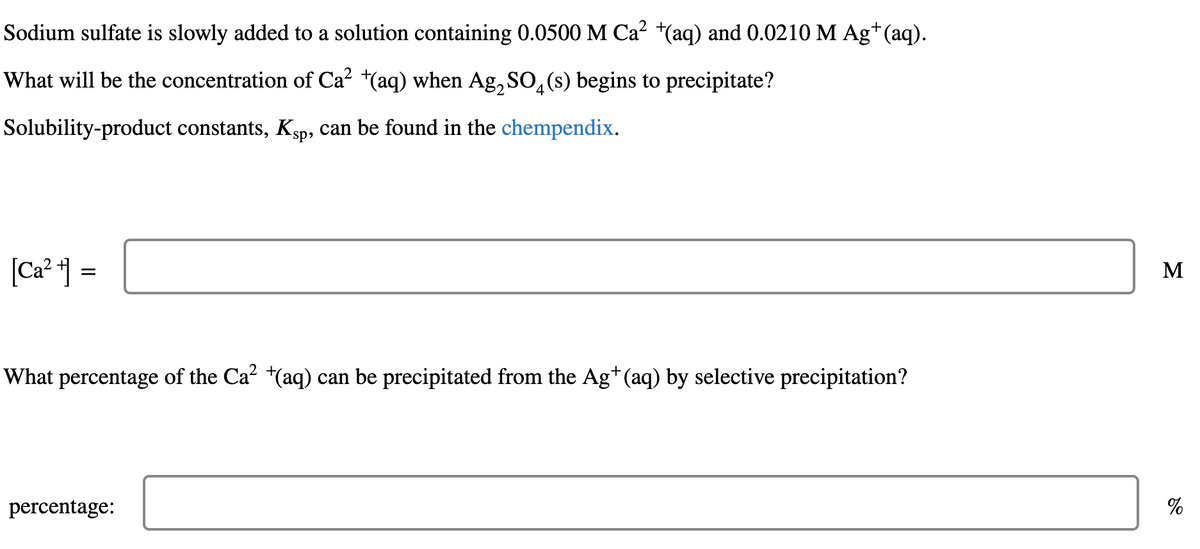 Sodium sulfate is slowly added to a solution containing 0.0500 M Ca² +(aq) and 0.0210 M Ag+ (aq).
What will be the concentration of Ca² +(aq) when Ag₂SO4(s) begins to precipitate?
Solubility-product constants, K₁p, can be found in the chempendix.
[Ca²+] =
What percentage of the Ca² +(aq) can be precipitated from the Ag+ (aq) by selective precipitation?
percentage:
M
%