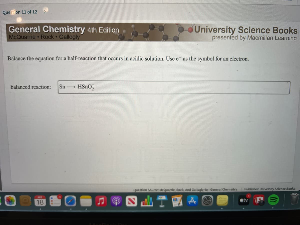 Question 11 of 12
General Chemistry 4th Edition
McQuarrie Rock Gallogly
University Science Books
presented by Macmillan Learning
Balance the equation for a half-reaction that occurs in acidic solution. Use e as the symbol for an electron.
balanced reaction:
Sn
HSnO,
Question Source: McQuarrie, Rock, And Gallogly 4e - General Chemsitry | Publisher: University Science Books
APR
18

