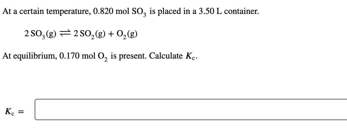 At a certain temperature, 0.820 mol SO3 is placed in a 3.50 L container.
2 SO₂(g) 2 SO₂(g) + O₂(g)
At equilibrium, 0.170 mol O₂ is present. Calculate Kc.
Kc =
