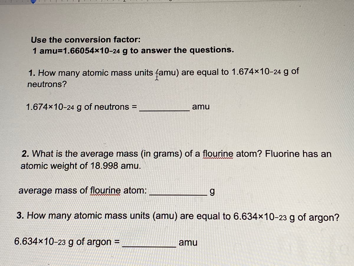 Use the conversion factor:
1 amu=1.66054x10-24 g to answer the questions.
1. How many atomic mass units famu) are equal to 1.674x10-24 g of
neutrons?
1.674x10-24 g of neutrons =
amu
2. What is the average mass (in grams) of a flourine atom? Fluorine has an
atomic weight of 18.998 amu.
average mass of flourine atom:
3. How many atomic mass units (amu) are equal to 6.634x10-23 g of argon?
6.634x10-23 g of argon =
amu
