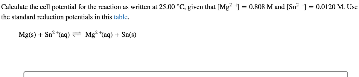 Calculate the cell potential for the reaction as written at 25.00 °C, given that [Mg²+] = 0.808 M and [Sn² +] = 0.0120 M. Use
the standard reduction potentials in this table.
Mg(s) + Sn² +(aq) — Mg²+(aq) + Sn(s)