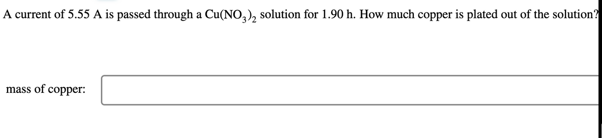 A current of 5.55 A is passed through a Cu(NO3)₂ solution for 1.90 h. How much copper is plated out of the solution?
mass of copper: