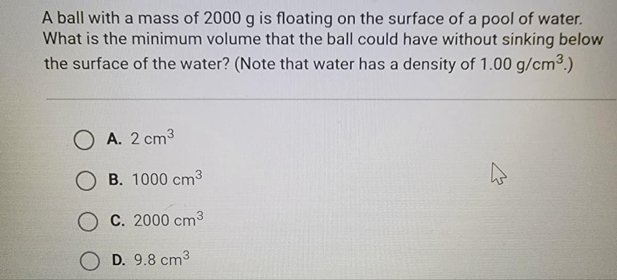 A ball with a mass of 2000 g is floating on the surface of a pool of water.
What is the minimum volume that the ball could have without sinking below
the surface of the water? (Note that water has a density of 1.00 g/cm³.)
A. 2 cm³
B. 1000 cm³
C. 2000 cm³
D. 9.8 cm³
4