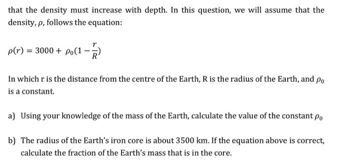 that the density must increase with depth. In this question, we will assume that the
density, p, follows the equation:
p(r) = 3000 + po(1-7)
In which r is the distance from the centre of the Earth, R is the radius of the Earth, and po
is a constant.
a) Using your knowledge of the mass of the Earth, calculate the value of the constant po
b) The radius of the Earth's iron core is about 3500 km. If the equation above is correct,
calculate the fraction of the Earth's mass that is in the core.