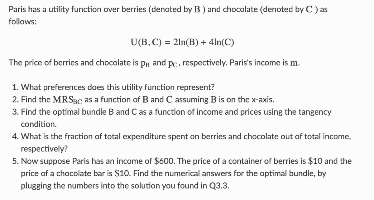 Paris has a utility function over berries (denoted by B) and chocolate (denoted by C) as
follows:
U(B, C) = 2ln(B) + 4ln(C)
The price of berries and chocolate is PB and pc, respectively. Paris's income is m.
1. What preferences does this utility function represent?
2. Find the MRSBC as a function of B and C assuming B is on the x-axis.
3. Find the optimal bundle B and C as a function of income and prices using the tangency
condition.
4. What is the fraction of total expenditure spent on berries and chocolate out of total income,
respectively?
5. Now suppose Paris has an income of $600. The price of a container of berries is $10 and the
price of a chocolate bar is $10. Find the numerical answers for the optimal bundle, by
plugging the numbers into the solution you found in Q3.3.
