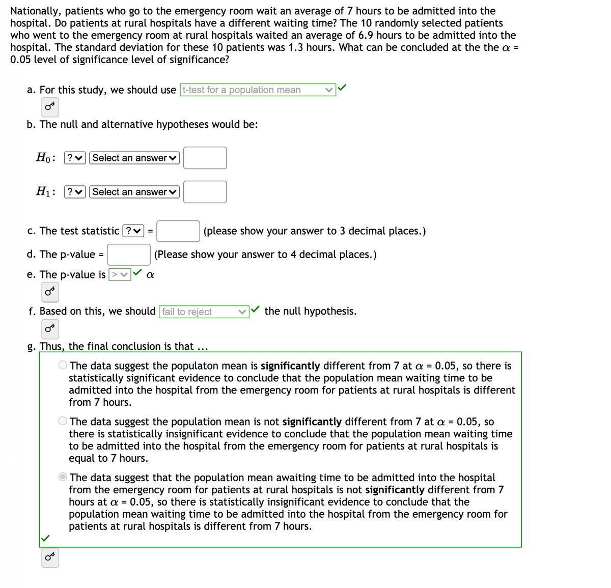 Nationally, patients who go to the emergency room wait an average of 7 hours to be admitted into the
hospital. Do patients at rural hospitals have a different waiting time? The 10 randomly selected patients
who went to the emergency room at rural hospitals waited an average of 6.9 hours to be admitted into the
hospital. The standard deviation for these 10 patients was 1.3 hours. What can be concluded at the the a =
0.05 level of significance level of significance?
a. For this study, we should use t-test for a population mean
b. The null and alternative hypotheses would be:
Но:
?v Select an answer v
H1:
Select an answer v
c. The test statistic ?v =
(please show your answer to 3 decimal places.)
d. The p-value
(Please show your answer to 4 decimal places.)
e. The p-value is
f. Based on this, we should fail to reject
the null hypothesis.
g. Thus, the final conclusion is that ...
The data suggest the populaton mean is significantly different from 7 at a = 0.05, so there is
statistically significant evidence to conclude that the population mean waiting time to be
admitted into the hospital from the emergency room for patients at rural hospitals is different
from 7 hours.
The data suggest the population mean is not significantly different from 7 at a = 0.05, so
there is statistically insignificant evidence to conclude that the population mean waiting time
to be admitted into the hospital from the emergency room for patients at rural hospitals is
equal to 7 hours.
The data suggest that the population mean awaiting time to be admitted into the hospital
from the emergency room for patients at rural hospitals is not significantly different from 7
hours at a = 0.05, so there is statistically insignificant evidence to conclude that the
population mean waiting time to be admitted into the hospital from the emergency room for
patients at rural hospitals is different from 7 hours.
