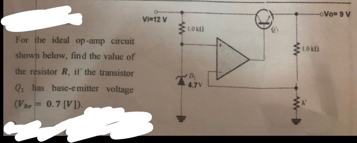 oVo= 9 V
Vi=12 V
1.0 kfl
For the ideal op-amp circuit
1.0 kfl
shown below, find the value of
the resistor R, if the transistor
4.7V
Q, has base-emitter voltage
(Vbe
0.7 [V]).
%3D
