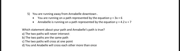 5) You are running away from Annabelle downtown.
• You are running on a path represented by the equation y = 3x + 6
Annabelle is running on a path represented by the equation y = 4.2 x + 7
Which statement about your path and Annabelle's path is true?
a) The two paths will never intersect
b) The two paths are the same path
c) The two paths will cross at one point
d) You and Anabelle will cross each other more than once
