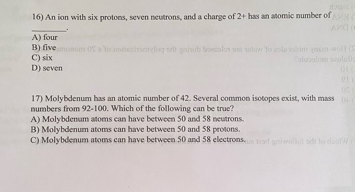 16) An ion with six protons, seven neutrons, and a charge of 2+ has an atomic number of
A) four
B) five monom o nonesitomyloq orli gniub baenslon o1e tolsw lo 2olusolom yusm woll (S
C) six
D) seven
Toluostom ozolufle
01 (
17) Molybdenum has an atomic number of 42. Several common isotopes exist, with mass
numbers from 92-100. Which of the following can be true?
A) Molybdenum atoms can have between 50 and 58 neutrons.
B) Molybdenum atoms can have between 50 and 58 protons.
C) Molybdenum atoms can have between 50 and 58 electrons.a 12ed gniwollot odi to rloid W
