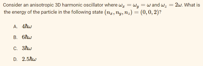 Consider an anisotropic 3D harmonic oscillator where we = Wy
the energy of the particle in the following state (nx, ny, n₂) = (0, 0, 2)?
= w and wz
A. 4ħw
B. 6hw
C. 3ħw
D. 2.5ħw
= 2w. What is