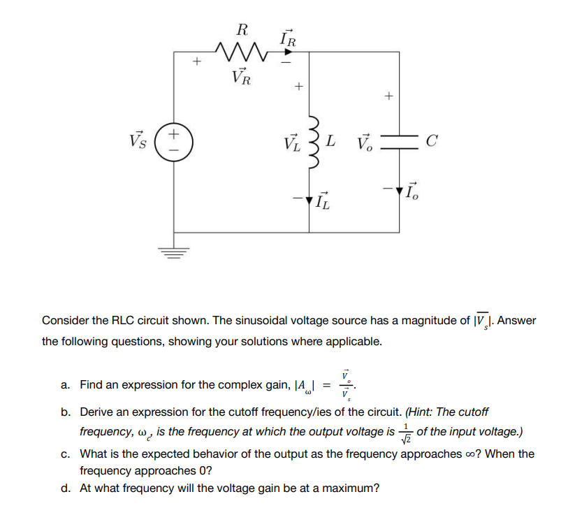 +1
+
R
VR
IR
Vs
Io
IL
Consider the RLC circuit shown. The sinusoidal voltage source has a magnitude of IV 1. Answer
the following questions, showing your solutions where applicable.
a. Find an expression for the complex gain, A =
b. Derive an expression for the cutoff frequency/ies of the circuit. (Hint: The cutoff
frequency, w, is the frequency at which the output voltage is of the input voltage.)
c. What is the expected behavior of the output as the frequency approaches ∞o? When the
frequency approaches 0?
d. At what frequency will the voltage gain be at a maximum?
VL
+
L V
C