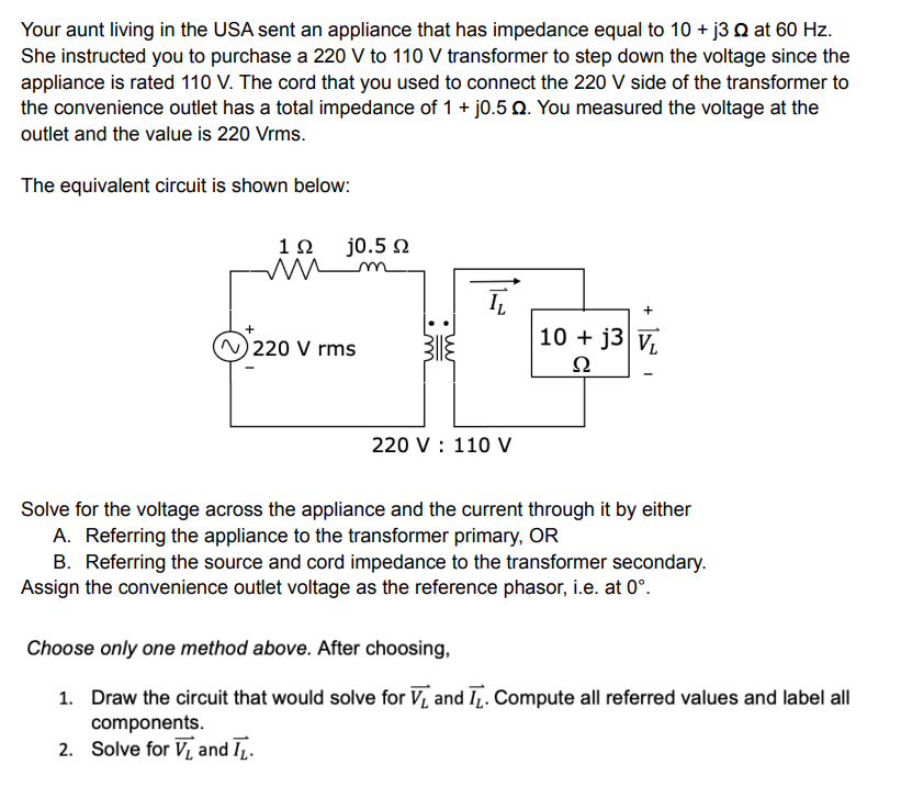 Your aunt living in the USA sent an appliance that has impedance equal to 10 + j3 2 at 60 Hz.
She instructed you to purchase a 220 V to 110 V transformer to step down the voltage since the
appliance is rated 110 V. The cord that you used to connect the 220 V side of the transformer to
the convenience outlet has a total impedance of 1 + j0.5 Q. You measured the voltage at the
outlet and the value is 220 Vrms.
The equivalent circuit is shown below:
j0.5 Q
19
ww
+
(N) 220 V rms
10+ j3 VL
Ω
220 V : 110 V
Solve for the voltage across the appliance and the current through it by either
A. Referring the appliance to the transformer primary, OR
B. Referring the source and cord impedance to the transformer secondary.
Assign the convenience outlet voltage as the reference phasor, i.e. at 0°.
Choose only one method above. After choosing,
1. Draw the circuit that would solve for V₁ and T. Compute all referred values and label all
components.
2.
Solve for V and I.