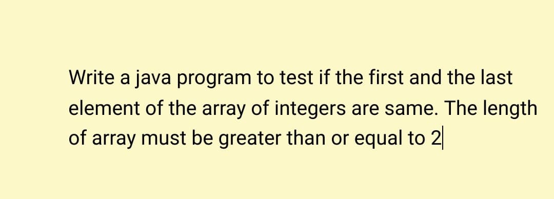 Write a java program to test if the first and the last
element of the array of integers are same. The length
of array must be greater than or equal to 2
