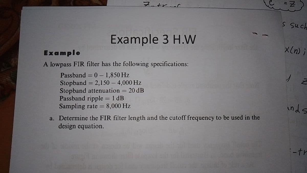 フtrnr
S Such
Example 3 H.W
X(n) ;
Example
A lowpass FIR filter has the following specifications:
Passband = 0 – 1,850 Hz
Stopband = 2,150 – 4,000 Hz
Stopband attenuation = 20 dB
Passband ripple = 1 dB
Sampling rate = 8,000 Hz
inds
a. Determine the FIR filter length and the cutoff frequency to be used in the
design equation.
-tr
