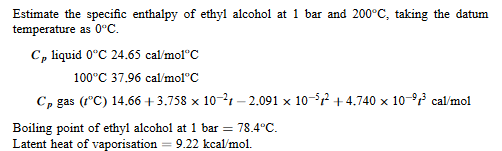 Estimate the specific enthalpy of ethyl alcohol at 1 bar and 200°C, taking the datum
temperature as 0°C.
Cp liquid 0°C 24.65 cal/mol C
100°C 37.96 cal/mol C
Cp gas (1°C) 14.66 +3.758 x 10-21-2.091 × 10-5² +4.740 × 10-⁹³ cal/mol
X
Boiling point of ethyl alcohol at 1 bar = 78.4°C.
Latent heat of vaporisation = 9.22 kcal/mol.