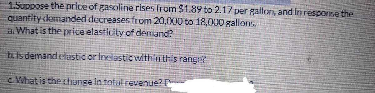 1.Suppose the price of gasoline rises from $1.89 to 2.17 per gallon, and in response the
quantity demanded decreases from 20,000 to 18,000 gallons.
a. What is the price elasticity of demand?
b. Is demand elastic or inelastic within this range?
c. What is the change in total revenue?
