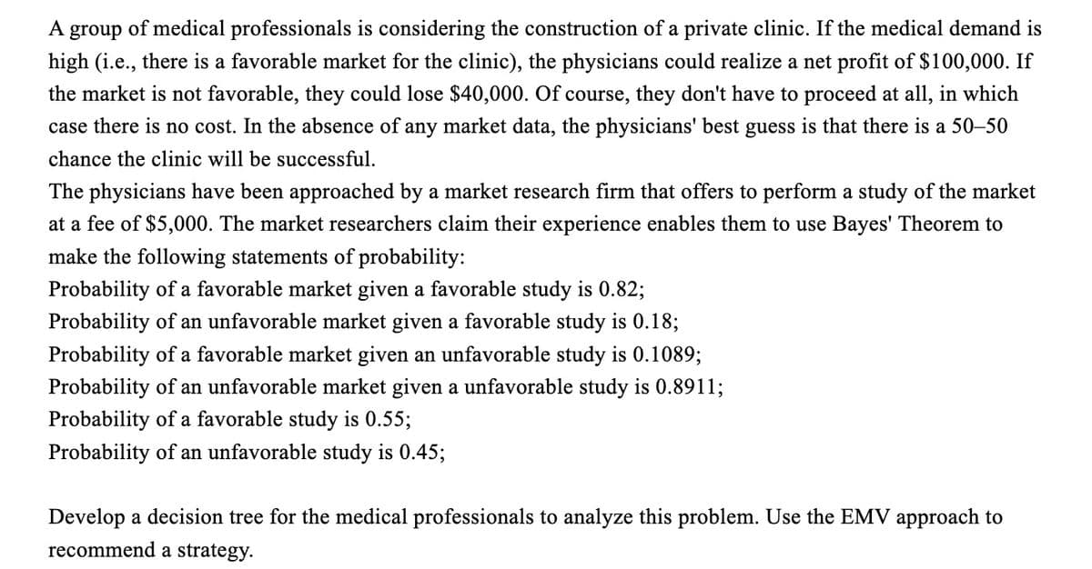 A group of medical professionals is considering the construction of a private clinic. If the medical demand is
high (i.e., there is a favorable market for the clinic), the physicians could realize a net profit of $100,000. If
the market is not favorable, they could lose $40,000. Of course, they don't have to proceed at all, in which
case there is no cost. In the absence of any market data, the physicians' best guess is that there is a 50-50
chance the clinic will be successful.
The physicians have been approached by a market research firm that offers to perform a study of the market
at a fee of $5,000. The market researchers claim their experience enables them to use Bayes' Theorem to
make the following statements of probability:
Probability of a favorable market given a favorable study is 0.82;
Probability of an unfavorable market given a favorable study is 0.18;
Probability of a favorable market given an unfavorable study is 0.1089;
Probability of an unfavorable market given a unfavorable study is 0.8911;
Probability of a favorable study is 0.55;
Probability of an unfavorable study is 0.45;
Develop a decision tree for the medical professionals to analyze this problem. Use the EMV approach to
recommend a strategy.