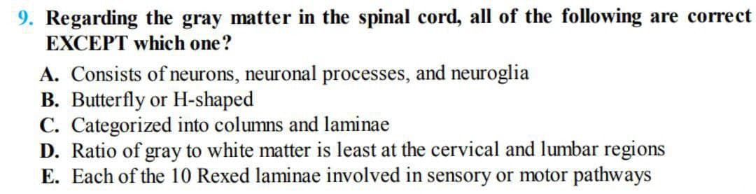 9. Regarding the gray matter in the spinal cord, all of the following are correct
EXCEPT which one?
A. Consists of neurons, neuronal processes, and neuroglia
B. Butterfly or H-shaped
C. Categorized into columns and laminae
D. Ratio of gray to white matter is least at the cervical and lumbar regions
E. Each of the 10 Rexed laminae involved in sensory or motor pathways
