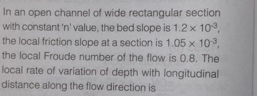 In an open channel of wide rectangular section
with constant 'n' value, the bed slope is 1.2 x 103,
the local friction slope at a section is 1.05 x 103,
the local Froude number of the flow is 0.8. The
local rate of variation of depth with longitudinal
distance along the flow direction is
