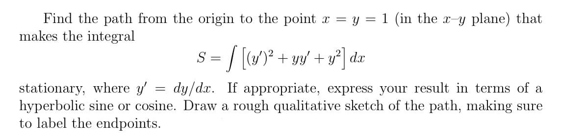 Find the path from the origin to the point x = y = 1 (in the x-y plane) that
makes the integral
S = / [)° + yy' + y*] dx
stationary, where y'
hyperbolic sine or cosine. Draw a rough qualitative sketch of the path, making sure
to label the endpoints.
dy/dx. If appropriate, express your result in terms of a
%3D
