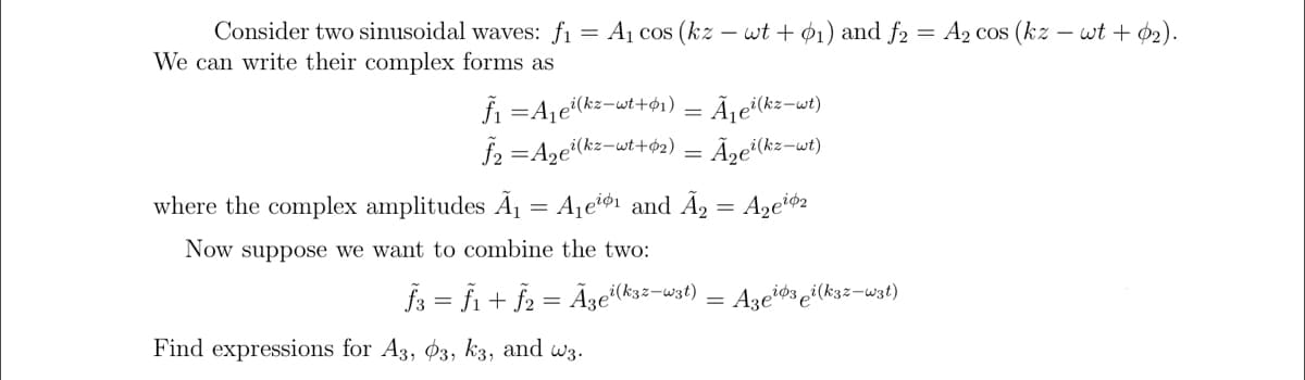 Consider two sinusoidal waves: fi = A1 cos (kz – wt + ø1) and f2 = A2 cos (kz – wt + 02).
We can write their complex forms as
fi =Aje(kz-wt+61) = Ã¡eï(kz-wt)
f2 =Aze(kz-wt+62) = Ãze³(kz-wt)
where the complex amplitudes Ã1 = Ajeø1 and Ã, = Azeió2
Now suppose we want to combine the two:
fs = fi + f2 = Ãze(k3:-w3t) = Azeiøs ei(kzz=wzt)
Find expressions for A3, $3, k3, and w3.
