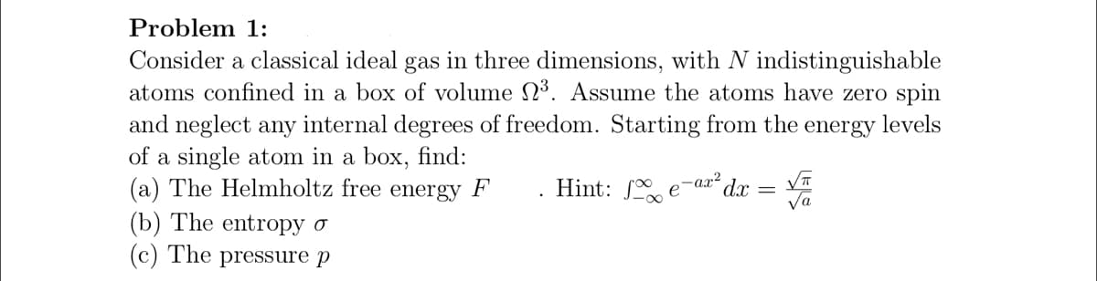 Problem 1:
Consider a classical ideal gas in three dimensions, with N indistinguishable
atoms confined in a box of volume N³. Assume the atoms have zero spin
and neglect any internal degrees of freedom. Starting from the energy levels
of a single atom in a box, find:
(a) The Helmholtz free energy F'
Hint: ſ.
-ax²
d.x
e
Va
(b) The entropy o
(c) The pressure p
