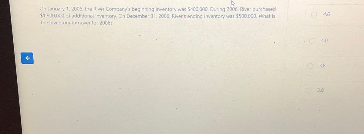 个
On January 1, 2006, the River Company's beginning inventory was $400,000. During 2006, River purchased
$1,900,000 of additional inventory. On December 31, 2006, River's ending inventory was $500,000. What is
the inventory turnover for 2006?
O
4.6
4.0
3.8
3.6