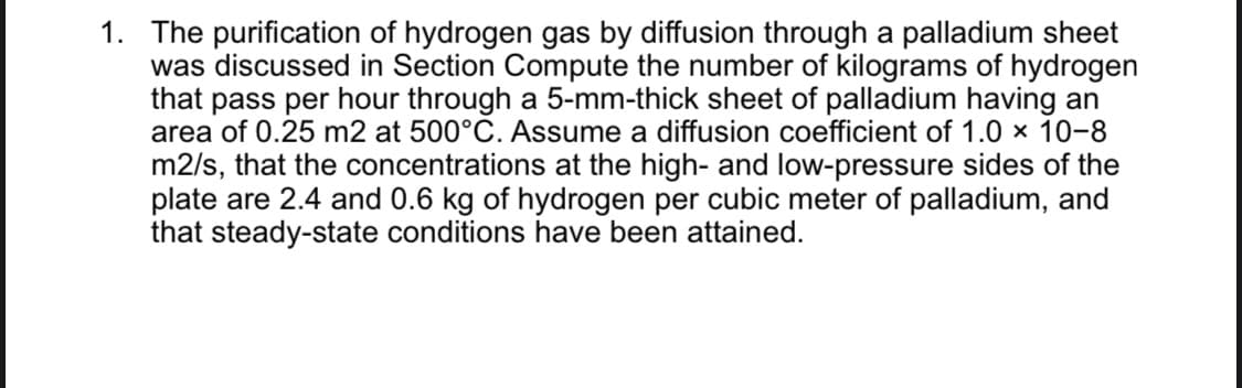 The purification of hydrogen gas by diffusion through a palladium sheet
was discussed in Section Compute the number of kilograms of hydrogen
that pass per hour through a 5-mm-thick sheet of palladium having an
area of 0.25 m2 at 500°C. Assume a diffusion coefficient of 1.0 x 10-8
1.
m2/s, that the concentrations at the high- and low-pressure sides of the
plate are 2.4 and 0.6 kg of hydrogen per cubic meter of palladium, and
that steady-state conditions have been attained.
